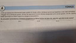 TÜRKÇE
A
. (1) Bir işe başlayıp onu bitirememek kadar yıpratıcı bir duygu yoktur. (II) Bunun için bir işe başlarken o işin nasıl sonuçlana-
bileceğini de iyi planlamak gerekir. (III) İşin her aşamasının kontrol altında olduğundan emin olmak gerekir. (IV) Bu yaşıma
kadar öğrendiğim en değerli bilginin bu olduğunu söyleyebilirim.
Bu parçadaki numaralanmış cümlelerin hangisinde üç fiilimsi türüne de (isim-fiil, sifat-fiil, zarf-fiil) örnek vardır?
A) I.
C) III.
D) IV.
B) II.