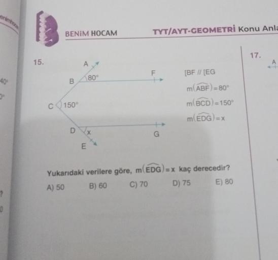 enimhos
-40%
0
15.
BENİM HOCAM
B
C 150°
D
A
80°
X
E
TYT/AYT-GEOMETRİ Konu Anla
F
G
[BF // [EG
m(ABF)=80°
m(BCD) = 150°
m(EDG)=
Yukarıdaki verilere göre, m(EDG)=x kaç derecedir?
A) 50
B) 60
C) 70
D) 75
E) 80
17.