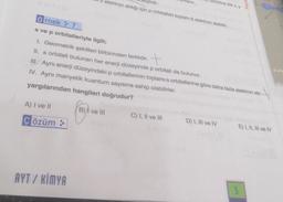 A) I ve II
Çözüm >>
AYT / KİMYA
elektron aldığı için p orbitalleri toplam 6 elektron alabilir.
lanır...
Örnek 7
s ve p orbitalleriyle ilgili;
1. Geometrik şekilleri birbirinden farklıdır.
II. s orbitali bulunan her enerji düzeyinde p orbitali de bulunur.
III. Aynı enerji düzeyindeki p orbitallerinin toplamı s orbitallerine göre daha fazla elektron alır.-
IV. Aynı manyetik kuantum sayısına sahip olabilirler.
yargılarından hangileri doğrudur?
B) ve III
rbirine dik x,y
C) I, II ve III
D) I, III ve IV
Payla
E) I, II, III ve IV
5
Porb