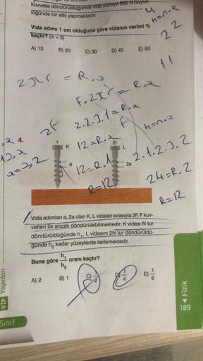 VIP Yayınları
kuvvetle döndürüldüğünde vida yüzeye 600 N buyuk
lüğünde bir etki yapmaktadır.
Sınıf
Vida adımı 1 cm olduğuna göre vidanın verimi %
kaçtır? (= 3)
A) 10
24.
12₂2
Q=2₂2
2π = R₁
zf
B) 20
Buna göre
A) 2
K
C) 30
h₁
h₂
B) 1
D) 40
F. 2X=
h=n.R
22
2.