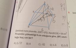 E) 2√15
E
A
C) √62
2k
C
D
81
18
D) 3√6
99
B
6
Şekildeki kare piramitte, 2|AF|=|FD|, Alan(BCDE)= 36 cm
Piramitin yüksekliği 9 cm olduğuna göre, |BF| uzun-
luğu kaç cm'dir?
A) 2√17 B) 8
93
$
9. Şeki
E) 3√5