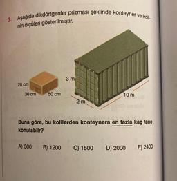 3. Aşağıda dikdörtgenler prizması şeklinde konteyner ve koli-
nin ölçüleri gösterilmiştir.
20 cm
30 cm
50 cm
A) 500
3 m
2 m
2
Buna göre, bu kolilerden konteynera en fazla kaç tane
konulabilr?
10 m
B) 1200 C) 1500
D) 2000
E) 2400