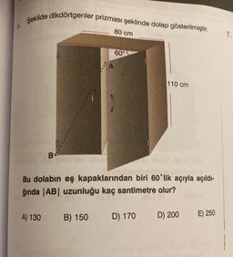 5.
Şekilde dikdörtgenler prizması şeklinde dolap gösterilmiştir.
B
A) 130
0
0/
80 cm
B) 150
60°
Bu dolabın eş kapaklarından biri 60'lik açıyla açıldı-
ğında |AB| uzunluğu kaç santimetre olur?
110 cm
D) 170
D) 200 E) 250
7.