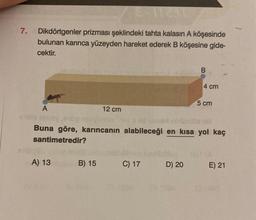 7.
8-172317
Dikdörtgenler prizması şeklindeki tahta kalasın A köşesinde
bulunan karınca yüzeyden hareket ederek B köşesine gide-
cektir.
A
A) 13
12 cm
B) 15
elinor
Buna göre, karıncanın alabileceği en kısa yol kaç
santimetredir?
C) 17
B
D) 20
4 cm
5 cm
E) 21