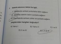 ih-
arşı
nin
Z.
2.
Elektrik akımının iletimi ile ilgili,
1. Metallerde serbest protonlarla iletim sağlanır.
11. Sivilarda elektrik iletimi iyonlarla sağlanır.
111. Plazmalarda serbest yükler ve iyonlarla sağlanır.
yargılarından hangileri doğrudur?
A) Yalnız I
B) Yalnız II
D) II ve III
E) I, II ve III
C) I ve III