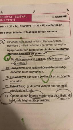 A
DEBİYATI-SOSYAL
R-1 TESTİ
A
3.
arih -1 (25-34), Coğrafya - 1 (35-40) alanlarına ait
atı-Sosyal Bilimler-1 Testi için ayrılan kısmına
A
4. DENEME
Bir edebî eser, hangi milletin dilinde meydana
gelmişse o milletin edebiyatı çerçevesi içine girer.
Aşağıdakilerden hangisi bu cümlede anlatılmak
istenene anlamca. en yakındır?
A) Bir dilde yazılmış ve yazınsal nitelik taşıyan her
eser millîdir.
B) Ulusal temaların kullanıldığı eserler yazıldığı
dönemin birer başyapıtıdır.
C) Dil edebiyat dünyasını şekillendiren en önemli
unsurdur.
e emeli (8
D) Estetik kaygı güdülerek yazılan eserler, millî
100sbe iolve
edebiyata ışık tutar.
E) Kaleme alınan eserler yardımıyla bir milletin dili
hakkında bilgi sahibi olunabilir.