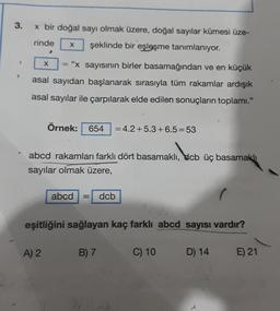 3.
x bir doğal sayı olmak üzere, doğal sayılar kümesi üze-
rinde X şeklinde bir eşleşme tanımlanıyor.
1
T
"x sayısının birler basamağından ve en küçük
asal sayıdan başlanarak sırasıyla tüm rakamlar ardışık
asal sayılar ile çarpılarak elde edilen sonuçların toplamı."
X =
Örnek: 654 = 4.2+5.3+6.5=53
abcd rakamları farklı dört basamaklı, dcb üç basamaklı
sayılar olmak üzere,
A) 2
abcd = dcb
eşitliğini sağlayan kaç farklı abcd sayısı vardır?
B) 7
C) 10
D) 14
E) 21