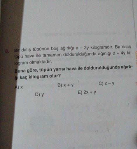 8.
Bir dalış tüpünün boş ağırlığı x - 2y kilogramdır. Bu dalış
tüpü hava ile tamamen doldurulduğunda ağırlığı x + 4y ki-
logram olmaktadır.
Buna göre, tüpün yarısı hava ile doldurulduğunda ağırlı-
ğı kaç kilogram olur?
A) X
B) x + y
D) y
E) 2x + y
C) x - y