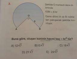 3.
A
8
D) 21√7
B
Şekilde O merkezli daire di-
liminde
IOBI = 8 br
Daire dilimi A ve B nokta-
ları çakışacak şekilde kıv-
rılıyor.
Buna göre, oluşan koninin hacmi kaç br³ tür?
TO
A) 12√7
B)15√7
C) 18√7
E) 24√7