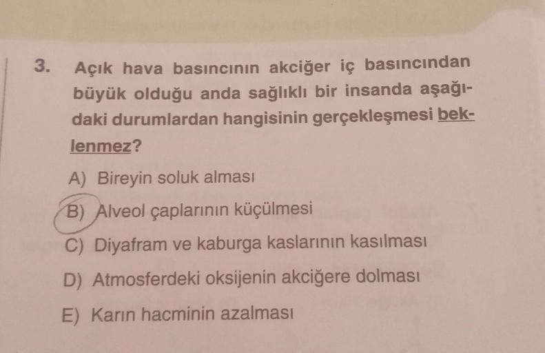 3. Açık hava basıncının akciğer iç basıncından
büyük olduğu anda sağlıklı bir insanda aşağı-
daki durumlardan hangisinin gerçekleşmesi bek-
lenmez?
A) Bireyin soluk alması
B) Alveol çaplarının küçülmesi
C) Diyafram ve kaburga kaslarının kasılması
D) Atmosf