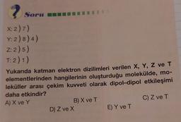 ?
X: 2) 7)
Y: 2) 8) 4)
Z:2) 5)
T: 2) 1)
Soru
Yukarıda katman elektron dizilimleri verilen X, Y, Z ve T
elementlerinden hangilerinin oluşturduğu molekülde, mo-
leküller arası çekim kuvveti olarak dipol-dipol etkileşimi
daha etkindir?
A) X ve Y
C) Z ve T
B) X ve T
D) Z ve X
E) Y ve T