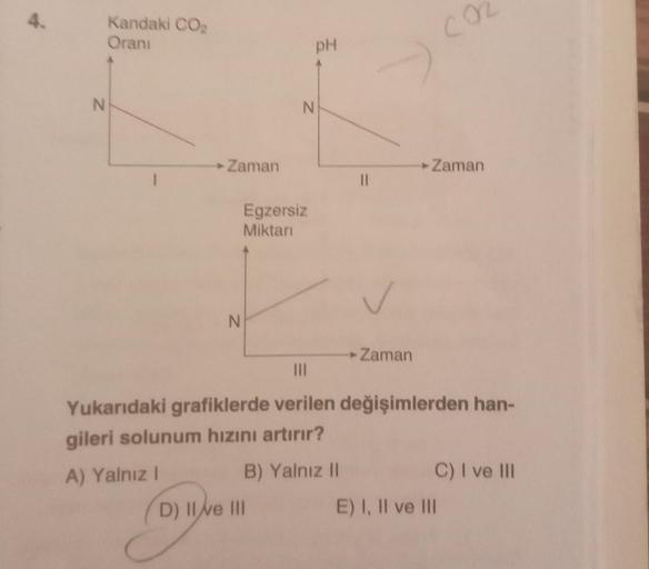 4.
N
Kandaki CO₂
Oranı
► Zaman
N
Egzersiz
Miktarı
pH
N
D) Il ve III
||
► Zaman
CO
► Zaman
|||
Yukarıdaki grafiklerde verilen değişimlerden han-
gileri solunum hızını artırır?
A) Yalnız I
B) Yalnız II
C) I ve Ill
E) I, II ve III