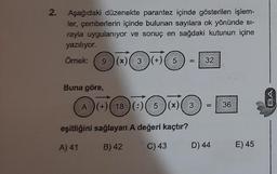 2.
Aşağıdaki düzenekte parantez içinde gösterilen işlem-
ler, çemberlerin içinde bulunan sayılara ok yönünde si-
rayla uygulanıyor ve sonuç en sağdaki kutunun içine
yazılıyor.
Örnek: 9 )(x)( 3 )(+)( 5
Buna göre,
A) (+) 18 (:) 5 (x)
eşitliğini sağlayan A değeri kaçtır?
A) 41
B) 42
C) 43
3
32
D) 44
36
E) 45
BA