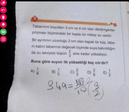 5
Tabanının boyutları 3 cm ve 4 cm olan dikdörtgenler
prizması biçimindeki bir kapta bir miktar su vardır.
Bir ayrıtının uzunluğu 3 cm olan kapalı bir küp, taba-
ni kabın tabanına değecek biçimde suya batırıldığın-
da su seviyesi küpün sine kadar yükseliyor.
3
Buna göre suyun ilk yüksekliği kaç cm'dir?
118
B) //
C) / D) 3 E) 1/2
(3)
A)
3.49=1227²2