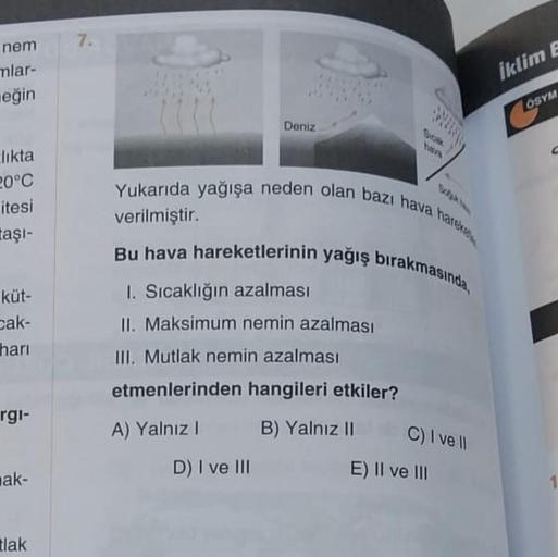 nem
mlar-
eğin
likta
20°C
itesi
taşı-
küt-
Cak-
hari
rgi-
ak-
tlak
7.
Deniz
D) I ve III
hava
Yukarıda yağışa neden olan bazı hava hareke
verilmiştir.
Bu hava hareketlerinin yağış bırakmasında,
1. Sıcaklığın azalması
II. Maksimum nemin azalması
III. Mutlak