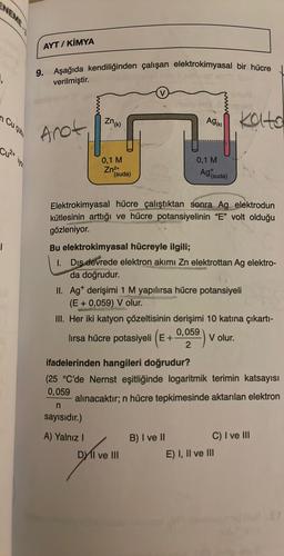 NEME
₁
Cu cub
Cu²+
|
iyo
AYT/ KİMYA
9. Aşağıda kendiliğinden çalışan elektrokimyasal bir hücre
verilmiştir.
Anot
Zn (k)
0,1 M
Zn²+
(suda)
A) Yalnız I
Ag(x)
Elektrokimyasal hücre çalıştıktan sonra Ag elektrodun
kütlesinin arttığı ve hücre potansiyelinin "E" volt olduğu
gözleniyor.
0,1 M
Ag (suda)
Bu elektrokimyasal hücreyle ilgili;
1. Dis devrede elektron akımı Zn elektrottan Ag elektro-
da doğrudur.
II. Agt derişimi 1 M yapılırsa hücre potansiyeli
(E+ 0,059) V olur.
Kato
III. Her iki katyon çözeltisinin derişimi 10 katına çıkartı-
0,059
lırsa hücre potasiyeli (E+
V olur.
2
DY II ve III
ifadelerinden hangileri doğrudur?
(25 °C'de Nernst eşitliğinde logaritmik terimin katsayısı
0,059
alınacaktır; n hücre tepkimesinde aktarılan elektron
n
sayısıdır.)
B) I ve II
C) I ve III
E) I, II ve III