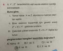 6. X, Y, Z taneciklerinin eşit sayıda elektron içerdiği
bilinmektedir.
Buna göre;
fe
I. Temel hâlde X ve Z atomlarının katman sayı-
ları eşittir.
II. Birer elektron koparmak için gerekli enerji
Z>X>Y şeklinde sıralanır.
III. Çekirdek yükleri arasında Z>X>Y ilişkisi bu-
lunur.
yargılarından hangileri kesinlikle doğrudur?
A) Yalnız III B) I ve II
C) I ve III
D) II ve III
E) I, II ve III