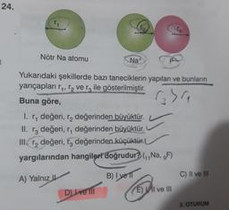 24.
1
Nötr Na atomu
Na+
D) Ive Ill
F
Yukarıdaki şekillerde bazı taneciklerin yapıları ve bunların
yarıçapları r₁, ₂ ve r3 ile gösterilmiştir.
Buna göre,
1354₁
1. r, değeri, r₂ değerinden büyüktür.
II. r3 değeri, r, değerinden büyüktür.
III. r₂ değeri, 3 değerinden küçüktür.
yargılarından hangileri doğrudur? (₁,Na, ,F)
A) Yalnız
B) I vel
Ta
E) I ve III
C) II ve III
2. OTURUM