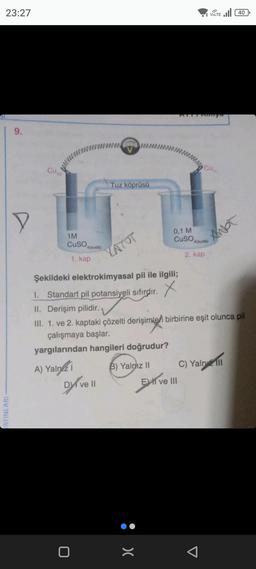 23:27
AYINLARI
9.
D
1M
CuSO
4(suda)
1. kap
www.
0
A) Yalnız i
Dyve il
Tuz köprüsü
YATOT
Şekildeki elektrokimyasal pil ile ilgili;
X
0,1 M
CuSO 4(suda)
2. kap
1. Standart pil potansiyeli sıfırdır.
II. Derişim pilidir.
III. 1. ve 2. kaptaki çözelti derişimleri birbirine eşit olunca pil
çalışmaya başlar.
yargılarından hangileri doğrudur?
B) Yalnız II
:>
VOLTE 40
Cum
E ve III
C) Yaln III