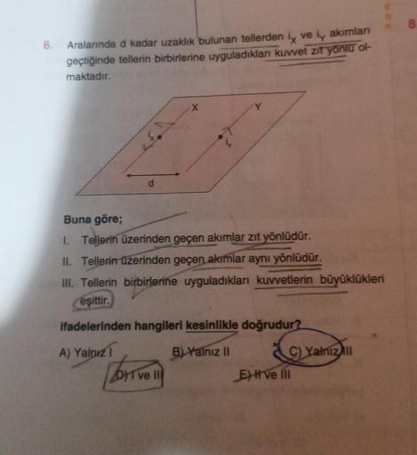 6.
Aralarında d kadar uzaklık bulunan tellerden i ve i, akımları
geçtiğinde tellerin birbirlerine uyguladıkları kuvvet zit yönlü ol-
maktadır.
d
Buna göre;
1. Tellerin üzerinden geçen akımlar zıt yönlüdür.
II. Tellerin üzerinden geçen akımlar aynı yönlüdür