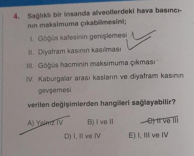 4. Sağlıklı bir insanda alveollerdeki hava basıncı-
nın maksimuma çıkabilmesini;
1. Göğüs kafesinin genişlemesi
II. Diyafram kasının kasılması
III. Göğüs hacminin maksimuma çıkması
IV. Kaburgalar arası kasların ve diyafram kasının
gevşemesi
verilen değişim