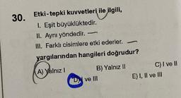 30.
Etki-tepki kuvvetleri ile ilgili,
1. Eşit büyüklüktedir.
II. Aynı yöndedir.
III. Farklı cisimlere etki ederler. -
-
yargılarından hangileri doğrudur?
A) Yalnız !
B) Yalnız II
D ve III
C) I ve II
E) I, II ve III