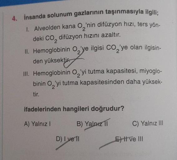 4. İnsanda solunum gazlarının taşınmasıyla ilgili;
2
1. Alveolden kana O₂'nin difüzyon hızı, ters yön-
deki CO₂ difüzyon hızını azaltır.
2
II. Hemoglobinin O'ye ilgisi CO₂'ye olan ilgisin-
den yüksektir.
2
2
III. Hemoglobinin O'yi tutma kapasitesi, miyoglo