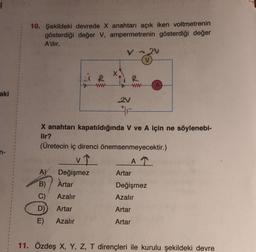 aki
10. Şekildeki devrede X anahtarı açık iken voltmetrenin
gösterdiği değer V, ampermetrenin gösterdiği değer
A'dır.
iR
www
X
A)
B)
C)
D)
E)
21
R
www
2V
X anahtarı kapatıldığında V ve A için ne söylenebi-
lir?
A
(Üretecin iç direnci önemsenmeyecektir.)
VT
AT
Değişmez
Artar
Azalır
Artar
Azalır
Artar
Değişmez
Azalır
Artar
Artar
11. Özdeş X, Y, Z, T dirençleri ile kurulu şekildeki devre