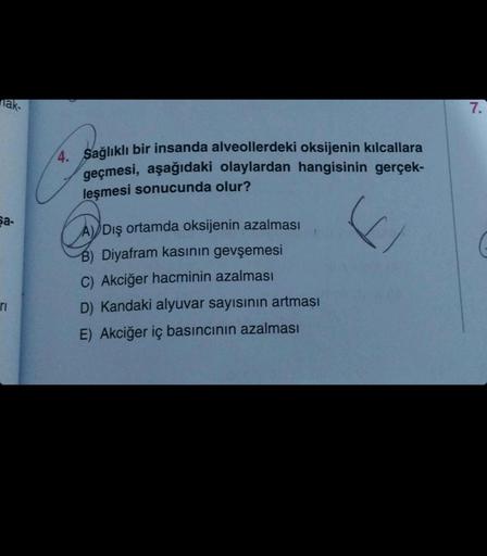 nak-
Sa-
ri
4. Sağlıklı bir insanda alveollerdeki oksijenin kılcallara
geçmesi, aşağıdaki olaylardan hangisinin gerçek-
leşmesi sonucunda olur?
si
A) Dış ortamda oksijenin azalması
B) Diyafram kasının gevşemesi
C) Akciğer hacminin azalması
D) Kandaki alyuv