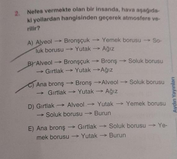 2. Nefes vermekte olan bir insanda, hava aşağıda-
ki yollardan hangisinden geçerek atmosfere ve-
rilir?
Bronşçuk
luk borusu →→→→ Yutak
A) Alveol ->
BY Alveol -
Gırtlak
C) Ana bronş
Bronşçuk
->>>
Yemek borusu - So-
Yutak →→ Ağız
→ Bronş
Yutak →Ağız
BronşAlv