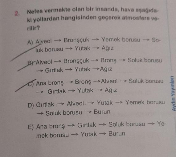 2. Nefes vermekte olan bir insanda, hava aşağıda-
ki yollardan hangisinden geçerek atmosfere ve-
rilir?
Bronşçuk
luk borusu →→→→ Yutak
A) Alveol ->
BY Alveol -
Gırtlak
C) Ana bronş
Bronşçuk
->>>
Yemek borusu - So-
Yutak →→ Ağız
→ Bronş
Yutak →Ağız
BronşAlv