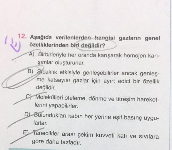 12. Aşağıda verilenlerden hangisi gazların genel
özelliklerinden biri değildir?
A) Birbirleriyle her oranda karışarak homojen karı-
şımlar oluştururlar.
B) Sıcaklık etkisiyle genleşebilirler ancak genleş-
me katsayısı gazlar için ayırt edici bir özellik
de