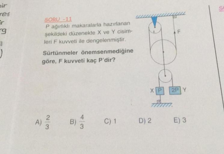 ir
res
ir
g
1
SORU -11
P ağırlıklı makaralarla hazırlanan
şekildeki düzenekte X ve Y cisim-
leri F kuvveti ile dengelenmiştir.
Sürtünmeler önemsenmediğine
göre, F kuvveti kaç P'dir?
23
A) ²/2
B)
C) 1
FO
XP
D) 2
F
2P Y
E) 3
