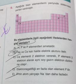 meş
9. Aşağıda bazı elementlerin periyodik sistemdek
yerleri verilmiştir.
H
Na
Ca
P
Bu elementlerle ilgili aşağıdaki ifadelerden han-
gisi yanlıştır?
AH, F ve P elementleri ametaldir.
(BY Na ve Ca katı halde elektrik akımını iletir.
Ca elementi 2 elektron vererek, P elementi 3
elektron alarak aynı soy gazın elektron dizilimi-
ne ulaşır.
D) Elektronegatifliği en fazla olan element F'dir.
E) P'nin atom yarıçapı Na 'dan daha fazladır.