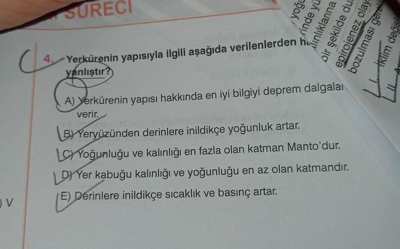 OV
(4
SURECI
Yerkürenin yapısıyla ilgili aşağıda verilenlerden
yanlıştır?
yoğu
rinde yu
lınlıklarına
oir şekilde du
epirojenez olay
A) Yerkürenin yapısı hakkında en iyi bilgiyi deprem dalgalar.
verir.
B) Yeryüzünden derinlere inildikçe yoğunluk artar.
LC Y