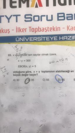 TYT Soru Ba
akuş - İlker Topbaştekin - Kad
ÜNİVERSİTEYE HAZIR
ve
22. x ve y pozitif tam sayılar olmak üzere,
e
x+y = 300
36
25
0, 013
e bo
20
EBOB(x, y) = 5
olduğuna göre, x + y toplamının alabileceği en
büyük değer kaçtır?
A) 30
B35
6041215
€
C) 55
D) 65
ebola ekak x.g
2
E