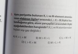 n
a
2. Aynı periyotta bulunan K, L ve M element atomla-
rının elektron ilgileri arasında L>K>M ilişkisi bu-
lunduğuna göre, atom yarıçapları arasındaki ilişki
aşağıdakilerden hangisidir? (K, L ve Matomlarından
hiçbiri soy gaz değildir.)
A) K> L > M
B) M>K>L
D) L > K>M
C)L>M>K
E) M>L>K