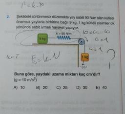 2.
P=k-x
Şekildeki sürtünmesiz düzenekte yay sabiti 90 N/m olan kütlesi
önemsiz yaylarla birbirine bağlı 9 kg, 1 kg kütléli cisimler ok
yönünde sabit ivmeli hareket yapıyor.
9 kg
lo T
k = 90 N/m
www
6024.60
Gal
2008
421
F₂k. N.
10
Buna göre, yaydaki uzama miktarı kaç cm'dir?
(g = 10 m/s²)
A) 10
B) 20
1 kg
C) 25 D) 30
E) 40