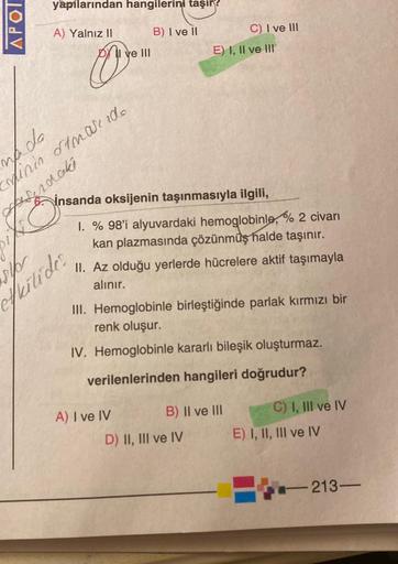 APOI
yapılarından hangilerini taşır?
A) Yalnız II
B) I ve II
00
mada
minin stmakedo
Asendaki
O
elb
fritide.
I ve III
insanda oksijenin taşınmasıyla ilgili,
1. % 98'i alyuvardaki hemoglobinle, % 2 civarı
kan plazmasında çözünmüş halde taşınır.
A) I ve IV
C)