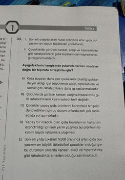 a ol-
yeyi
anki
bize
ilan
bu
şiz,
mü-
Prf Yayınları
1
33. 1. Son elli yılda tüketimi %500 oranında artan gida bo-
yasının en büyük tüketicileri çocuklardır.
Türkçe
II. Çocuklarda görülen kanser, alerji ve hiperaktivite
gibi rahatsızlıkların gıda boyalarından kaynaklandı-
ğı düşünülmektedir.
Aşağıdakilerin hangisinde yukarıda verilen cümleler
doğru bir biçimde birleştirilmiştir?
A) Gıda boyaları daha çok çocukların tükettiği gıdalar-
da yer aldığı için büyüklerde alerji, hiperaktivite ve
kanser gibi rahatsızlıklara daha az rastlanmaktadır.
B) Çocuklarda görülen kanser, alerji ve hiperaktivite gi-
bi rahatsızlıkların kesin sebebi belli değildir.
C) Çocuklar yapay gıda ürünlerini kontrolsüz bir şekil-
de tükettikleri için bu durum onlarda pek çok rahat-
sızlığa yol açmaktadır.
D) Yapay bir madde olan gida boyalarının kullanımı
özendirildiği için son yarım yüzyılda bu ürünlerin tü-
ketimi büyük rakamlara ulaşmıştır.
E) Son elli yılda tüketimi %500 oranında artan gida bo-
yasının en büyük tüketicileri çocuklar olduğu için
bu durumun onlarda kanser, alerji ve hiperaktivite
gibi rahatsızlıklara neden olduğu sanılmaktadır.