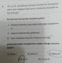 2.
18. ve 19. yüzyıllarda Osmanlı Devleti'nin Avrupa'ya
yakın olan bölgelerinde tarım ürünlerine duyulan ta-
lep artmıştır.
Bu duruma Avrupa'da meydana gelen;
1. kilisenin yönetim üzerindeki etkinliğini kaybetme-
si,
II. ulaşım imkanlarının gelişmesi,
III. ham maddeye duyulan ihtiyacın artmas
gelişmelerinden hangilerinin neden olduğu savunu-
labilir?
A) Yalnız I
p) II ve III
B) Yalnız II
C) Yalnız III
E) I, II ve III