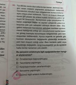 malze-
an bir
ni ya-
ürkler-
kasr,
Günü-
erince
indan
erinin
arının
yok.
arak,
ayı-
u hiç
den
= vit-
lesi
Türkçe
30. Tip dilinde nevüs diye adlandırılan benler, derimize ren-
gini veren melanin pigmentini sentezleyen melanosit
hücrelerinin vücudun bazı bölgelerinde fazlaca birikme-
siyle ortaya çıkan kütlelerdir. Tanım ve oluşum itibarıyla
tümör gibi olsalar da onlara kıyasla tamamına yakını iyi
huylu ve zararsızdır. Benlerimizin çoğu çocukluktan iti-
baren oluşmaya başlar ve sayıları yetişkinlik yıllarımız
boyunca pek çok sebepten artmaya devam eder. Söz
gelimi melanosit hücrelerinin aktivitesi morötesi ışınlara
maruz kaldığında arttığı için vücudumuzun açıkta kalan
ve güneş kremiyle korunmayan bölgelerinde yeni ben
oluşumları tetiklenebilir. Ayrıca ergenlik ve gebelik gibi
hormon düzeylerinin değişkenlik gösterdiği evrelerde
yeni ben oluşum sıklığı artar. Bazı benlerin şekli veya
- büyüklüğü değişebilir, rengi koyulaşabilir ya da açılabilir
hatta benler tamamen yok olabilir.
Bu parçanın anlatımıyla ilgili aşağıdakilerden hangi-
si söylenemez?
A) Örneklemeye başvurulmuştur.
B) Tanımlama yapılmıştır.
C) Karşılaştırmadan yararlanılmıştır.
D) Benzetme yapılmıştır.
E)-Üçüncü kişili anlatım kullanılmıştır.
nemo T
mo (3
KON