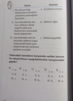 Tanım
1. Bir atomun bağ
elektronlarını kendine
çekebilme yeteneğinin
ölçüsüdür.
A)
II. Gaz halindeki bir ato-
mun elektron alarak
negatif yüklü iyon
oluşturması sırasındaki
enerji değişimidir.
III. Gaz halindeki nötr bir
atomdan elektron kapa-
rarak pozitif yüklü iyon
oluşturmak için verilmesi
gereken enerjidir.
1. a.
II. b.
III. C.
B)
Yukarıdaki tanımların karşısında verilen kavram
ile eşleştirilmesi aşağıdakilerden hangisindeki
gibidir?
l. b.
II. C.
III. a.
a. İyonlaşma enerjisi
Kavram
b. Elektron ilgisi
c. Elektronegatiflik
() 1. C.
II. a.
III. b.
D)
1. a.
II. c.
III. b.
E) 1. C.
ll. b.
III. a.