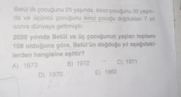 Betül ilk çocuğunu 25 yaşında, ikinci çocuğunu 30 yaşın-
da ve üçüncü çocuğunu ikinci çocuğu doğduktan 7 yıl
sonra dünyaya getirmiştir.
2020 yılında Betül ve üç çocuğunun yaşları toplamı
108 olduğuna göre, Betül'ün doğduğu yıl aşağıdaki-
lerden hangisine eşittir?
A) 1973
B) 1972
D) 1970
E) 1960
C) 1971