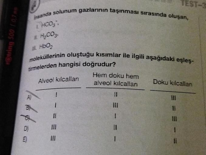 2005
E)
insanda solunum gazlarının taşınması sırasında oluşan,
THOOS;
# H₂CO3,
11. HbO₂
moleküllerinin oluştuğu kısımlar ile ilgili aşağıdaki eşleş-
firmelerden hangisi doğrudur?
Alveol kılcalları
1¼/2640
11
Hem doku hem
alveol kılcallan
1
1
TEST-3
Doku kı