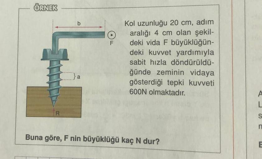 ÖRNEK
b
F
Kol uzunluğu 20 cm, adım
aralığı 4 cm olan şekil-
deki vida F büyüklüğün-
deki kuvvet yardımıyla
sabit hızla döndürüldü-
ğünde zeminin vidaya
gösterdiği tepki kuvveti
600N olmaktadır.
Buna göre, F nin büyüklüğü kaç N dur?
L
S
n
E