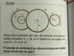 ÖRNEK
3r
4r
M
2r
Düşey kesiti şekildeki gibi olan dik eksenler etrafında ser-
bestçe dönebilen K, L, M, ve N dişlilerinin yarıçapları sıra-
sıyla 3r, r, 4r ve 2r dir.
K kasnağı ok yönünde 2 tur döndürüldüğünde N dişlisi
hangi yönde kaç tur atar?