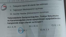 10)
1.D 2. B 3. E 4. E
I. Türkçenin resmî dil olarak ilan edilmesi
II. Yağıbasan Medresesinin açılması
III. Gevher Nesibe Şifahanesinin kurulması
Yukarıdakilerin Danişmentoğulları, Türkiye Selçukluları
ve Karamanoğulları olarak eşleştirilmesi aşağıdakilerden
hangisinde doğru olarak verilmiştir?
A) I, II, III
B) I, III, II
(D) II III, I
E) III, I, II
C) II, I, III