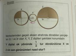 ÖRNEK
2r
X
FO
Z
3r
Merkezlerinden geçen eksen etrafında dönebilen yarıçap-
ları 2r, r ve 3r olan X, Y, Z dişlileri şekildeki konumdadır.
1
Y dişlisi ok yönünde
2
Z nin son görünümleri nasıl olur?
tur döndürülürse X ve