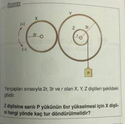 ÖRNEK
(+)
(-)
X
25...0
Z
3r
P
Yarıçapları sırasıyla 2r, 3r ve r olan X, Y, Z dişlileri şekildeki
gibidir.
Z dişlisine sarılı P yükünün 6tr yükselmesi için X dişli-
si hangi yönde kaç tur döndürülmelidir?